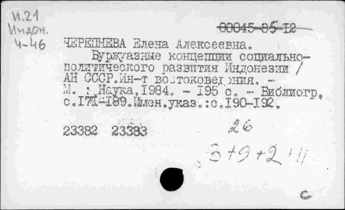 ﻿VI <2-1
’вее4.5Ч)£»12-
ЧЕРЕПНЕВА Елена Алексеевна.
Б^рвуазные концепции социально-политического развития Индонезии / АН СССР.Ин-т востоковедения. -
Л 98 4 . - 195 с. - Библиогр, с.ЙШйлен.указ. :о .190-192.
23382 23383